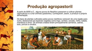Produção agropastoril
A partir de 8000 a.C., alguns povos do Neolítico passaram a cultivar plantas
(agricultura) e a criar animais (pastoreio). Começaram, assim, a produzir a própria
alimentação.
Os tipos de plantas cultivados pelos povos neolíticos variavam de uma região para
outra, destacando-se espécies vegetais como trigo, centeio, cevada, milho, batata,
mandioca e arroz. Os animais criados foram principalmente carneiros, cabras,
bois, porcos e cavalos.
.
 
