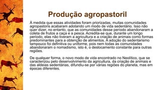 Produção agropastoril
À medida que essas atividades foram priorizadas, muitas comunidades
agropastoris acabaram adotando um modo de vida sedentário. Isso não
quer dizer, no entanto, que as comunidades desse período abandonaram a
coleta de frutos a caça e a pesca. Acredita-se que, durante um longo
período, elas não tiveram a agricultura e a criação de animais como formas
predominantes para a obtenção de alimentos. A adoção do sedentarismo
tampouco foi definitiva ou uniforme, pois nem todas as comunidades
abandonaram o nomadismo, isto é, o deslocamento constante para outras
regiões.
De qualquer forma, o novo modo de vida encontrado no Neolítico, que se
caracterizou pelo desenvolvimento da agricultura, da criação de animais e
das aldeias sedentárias, difundiu-se por várias regiões do planeta, mas em
épocas diferentes.
 