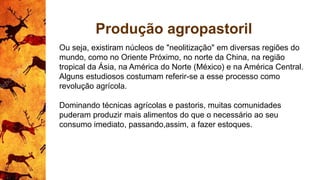 Produção agropastoril
Ou seja, existiram núcleos de "neolitização" em diversas regiões do
mundo, como no Oriente Próximo, no norte da China, na região
tropical da Ásia, na América do Norte (México) e na América Central.
Alguns estudiosos costumam referir-se a esse processo como
revolução agrícola.
Dominando técnicas agrícolas e pastoris, muitas comunidades
puderam produzir mais alimentos do que o necessário ao seu
consumo imediato, passando,assim, a fazer estoques.
 