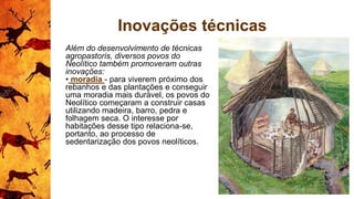 Inovações técnicas
Além do desenvolvimento de técnicas
agropastoris, diversos povos do
Neolítico também promoveram outras
inovações:
• moradia - para viverem próximo dos
rebanhos e das plantações e conseguir
uma moradia mais durável, os povos do
Neolítico começaram a construir casas
utilizando madeira, barro, pedra e
folhagem seca. O interesse por
habitações desse tipo relaciona-se,
portanto, ao processo de
sedentarização dos povos neolíticos.
 