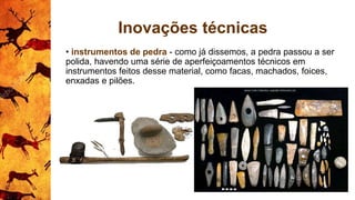 Inovações técnicas
• instrumentos de pedra - como já dissemos, a pedra passou a ser
polida, havendo uma série de aperfeiçoamentos técnicos em
instrumentos feitos desse material, como facas, machados, foices,
enxadas e pilões.
 