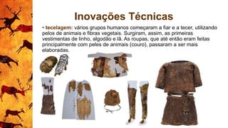 Inovações Técnicas
• tecelagem: vários grupos humanos começaram a fiar e a tecer, utilizando
pelos de animais e fibras vegetais. Surgiram, assim, as primeiras
vestimentas de linho, algodão e lã. As roupas, que até então eram feitas
principalmente com peles de animais (couro), passaram a ser mais
elaboradas.
 