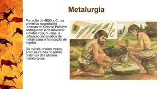 Metalurgia
Por volta de 4000 a.C., as
primeiras sociedades
urbanas do Oriente Próximo
começaram a desenvolver
a metalurgia, ou seja, a
utilização sistemática de
metais para a fabricação de
objetos.
Os metais, muitas vezes,
eram extraídos de terras
distantes das oficinas
metalúrgicas.
 