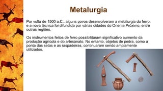Metalurgia
Por volta de 1500 a.C., alguns povos desenvolveram a metalurgia do ferro,
e a nova técnica foi difundida por várias cidades do Oriente Próximo, entre
outras regiões.
Os instrumentos feitos de ferro possibilitaram significativo aumento da
produção agrícola e do artesanato. No entanto, objetos de pedra, como a
ponta das setas e as raspadeiras, continuaram sendo amplamente
utilizados.
 