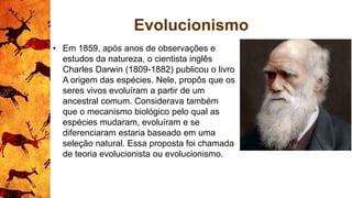 Evolucionismo
• Em 1859, após anos de observações e
estudos da natureza, o cientista inglês
Charles Darwin (1809-1882) publicou o livro
A origem das espécies. Nele, propôs que os
seres vivos evoluíram a partir de um
ancestral comum. Considerava também
que o mecanismo biológico pelo qual as
espécies mudaram, evoluíram e se
diferenciaram estaria baseado em uma
seleção natural. Essa proposta foi chamada
de teoria evolucionista ou evolucionismo.
 