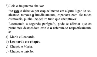 3) Leia o fragmento abaixo:
“se este o deixava por esquecimento em algum lugar de seu
alcance, tomava-o imediatamente, espanava com ele todos
os móveis, punha-lhe dentro tudo que encontrava”
Retomando o segundo parágrafo, pode-se afirmar que os
pronomes destacados: este e o referem-se respectivamente
a:
a) Maria e Leonardo.
b) Leonardo e o chapéu.
c) Chapéu e Maria.
d) Chapéu e paixão.
 