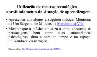 Utilização de recurso tecnológico –
aprofundamento da situação de aprendizagem
• Apresentar aos alunos a seguinte música: Memórias
de Um Sargento de Milícias de Martinho da Vila.
• Mostrar que a música sintetiza a obra, apresenta os
personagens, bem como suas características
psicológicas, situa a obra no tempo e no espaço,
utilizando-se da narração.
• Disponível em: http://letras.mus.br/martinho-da-vila/287404/.
 