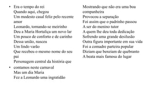 • Era o tempo do rei
Quando aqui, chegou
Um modesto casal feliz pelo recente
amor
Leonardo, tornando-se meirinho
Deu a Maria Hortaliça um novo lar
Um pouco de conforto e de carinho
Dessa união, nasceu
Um lindo varão
Que recebeu o mesmo nome do seu
pai
Personagem central da história que
• contamos neste carnaval
Mas um dia Maria
Fez a Leonardo uma ingratidão
Mostrando que não era uma boa
companheira
Provocou a separação
Foi assim que o padrinho passou
A ser do menino tutor
A quem lhe deu toda dedicação
Sofrendo uma grande desilusão
Outra figura importante em sua vida
Foi a comadre parteira popular
Diziam que benziam de quebranto
A beata mais famosa do lugar
 