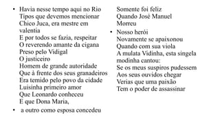 • Havia nesse tempo aqui no Rio
Tipos que devemos mencionar
Chico Juca, era mestre em
valentia
E por todos se fazia, respeitar
O reverendo amante da cigana
Preso pelo Vidigal
O justiceiro
Homem de grande autoridade
Que à frente dos seus granadeiros
Era temido pelo povo da cidade
Luisinha primeiro amor
Que Leonardo conheceu
E que Dona Maria,
• a outro como esposa concedeu
Somente foi feliz
Quando José Manuel
Morreu
• Nosso herói
Novamente se apaixonou
Quando com sua viola
A mulata Vidinha, esta singela
modinha cantou:
Se os meus suspiros pudessem
Aos seus ouvidos chegar
Verias que uma paixão
Tem o poder de assassinar
 