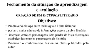 Fechamento da situação de aprendizagem
e avaliação
CRIAÇÃO DE UM FACEBOOK LITERÁRIO
Objetivos:
• Promover o diálogo entre tecnologia e a obra literária;
• postar o maior número de informações acerca da obra literária;
• interação entre os personagens, sem perder de vista as relações
estabelecidas entre os personagens da história;
• Promover o conhecimento das outras obras publicadas pelo
autor;
 