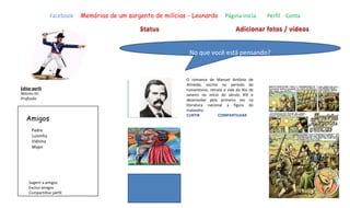 Facebook Memórias de um sargento de milícias - Leonardo Página inicia Perfil Conta
No que você está pensando?
Editar perfil
Nasceu no
Profissão
Amigos
Sugerir a amigos
Excluir amigos
Compartilhar perfil
Padre
Luisinha
Vidinha
Major
O romance de Manuel Antônio de
Almeida, escrito no período do
romantismo, retrata a vida do Rio de
Janeiro no início do século XIX e
desenvolve pela primeira vez na
literatura nacional a figura do
malandro.
CURTIR COMPARTILHAR
 