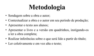 Metodologia
• Sondagem sobre a obra e autor;
• Contextualizar a obra e o autor em seu período de produção;
• Apresentar o texto aos alunos;
• Apresentar o livro e a versão em quadrinhos, instigando-os
a ler a obra completa;
• Realizar inferências sobre o que será lido a partir do título;
• Ler coletivamente e em voz alta o texto;
 