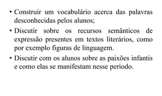 • Construir um vocabulário acerca das palavras
desconhecidas pelos alunos;
• Discutir sobre os recursos semânticos de
expressão presentes em textos literários, como
por exemplo figuras de linguagem.
• Discutir com os alunos sobre as paixões infantis
e como elas se manifestam nesse período.
 