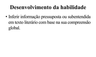 Desenvolvimento da habilidade
• Inferir informação pressuposta ou subentendida
em texto literário com base na sua compreensão
global.
 