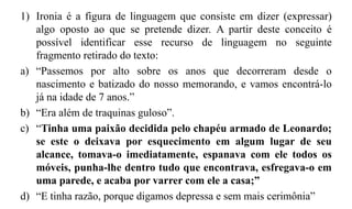 1) Ironia é a figura de linguagem que consiste em dizer (expressar)
algo oposto ao que se pretende dizer. A partir deste conceito é
possível identificar esse recurso de linguagem no seguinte
fragmento retirado do texto:
a) “Passemos por alto sobre os anos que decorreram desde o
nascimento e batizado do nosso memorando, e vamos encontrá-lo
já na idade de 7 anos.”
b) “Era além de traquinas guloso”.
c) “Tinha uma paixão decidida pelo chapéu armado de Leonardo;
se este o deixava por esquecimento em algum lugar de seu
alcance, tomava-o imediatamente, espanava com ele todos os
móveis, punha-lhe dentro tudo que encontrava, esfregava-o em
uma parede, e acaba por varrer com ele a casa;”
d) “E tinha razão, porque digamos depressa e sem mais cerimônia”
 
