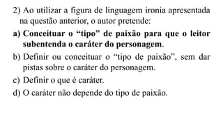 2) Ao utilizar a figura de linguagem ironia apresentada
na questão anterior, o autor pretende:
a) Conceituar o “tipo” de paixão para que o leitor
subentenda o caráter do personagem.
b) Definir ou conceituar o “tipo de paixão”, sem dar
pistas sobre o caráter do personagem.
c) Definir o que é caráter.
d) O caráter não depende do tipo de paixão.
 