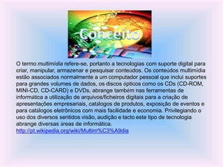 O termo multimídia refere-se, portanto a tecnologias com suporte digital para
criar, manipular, armazenar e pesquisar conteúdos. Os conteúdos multimídia
estão associados normalmente a um computador pessoal que inclui suportes
para grandes volumes de dados, os discos ópticos como os CDs (CD-ROM,
MINI-CD, CD-CARD) e DVDs, abrange também nas ferramentas de
informática a utilização de arquivos/ficheiros digitais para a criação de
apresentações empresariais, catálogos de produtos, exposição de eventos e
para catálogos eletrônicos com mais facilidade e economia. Privilegiando o
uso dos diversos sentidos visão, audição e tacto este tipo de tecnologia
abrange diversas áreas de informática.
http://pt.wikipedia.org/wiki/Multim%C3%A9dia
 