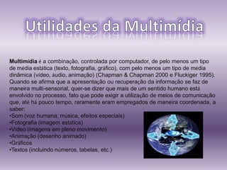 Multimídia é a combinação, controlada por computador, de pelo menos um tipo
de média estática (texto, fotografia, gráfico), com pelo menos um tipo de média
dinâmica (vídeo, áudio, animação) (Chapman & Chapman 2000 e Fluckiger 1995).
Quando se afirma que a apresentação ou recuperação da informação se faz de
maneira multi-sensorial, quer-se dizer que mais de um sentido humano está
envolvido no processo, fato que pode exigir a utilização de meios de comunicação
que, até há pouco tempo, raramente eram empregados de maneira coordenada, a
saber:
•Som (voz humana, música, efeitos especiais)
•Fotografia (imagem estática)
•Vídeo (imagens em pleno movimento)
•Animação (desenho animado)
•Gráficos
•Textos (incluindo números, tabelas, etc.)
 