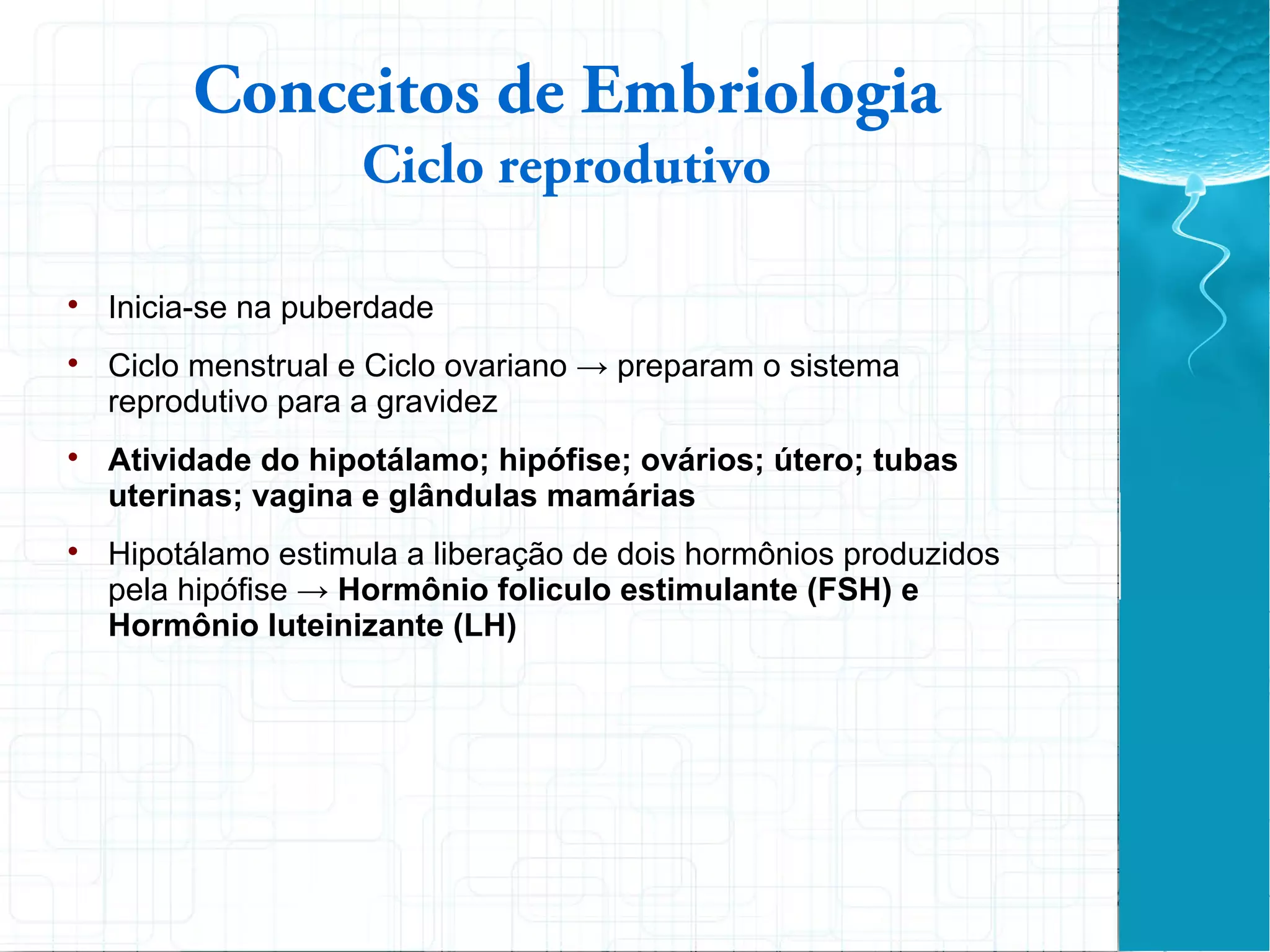 
Inicia-se na puberdade

Ciclo menstrual e Ciclo ovariano → preparam o sistema
reprodutivo para a gravidez

Atividade do hipotálamo; hipófise; ovários; útero; tubas
uterinas; vagina e glândulas mamárias

Hipotálamo estimula a liberação de dois hormônios produzidos
pela hipófise → Hormônio foliculo estimulante (FSH) e
Hormônio luteinizante (LH)
Conceitos de Embriologia
Ciclo reprodutivo
 