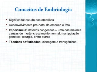 Conceitos de Embriologia

Significado: estudo dos embriões

Desenvolvimento pré-natal do embrião e feto

Importância: defeitos congênitos – uma das maiores
causas de morte; crescimento normal; manipulação
genética; cirurgia, entre outros

Técnicas sofisticadas: clonagem e transgênicos
 