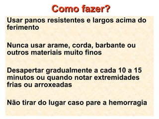 Como fazer?Como fazer?
Usar panos resistentes e largos acima do
ferimento
Nunca usar arame, corda, barbante ou
outros materiais muito finos
Desapertar gradualmente a cada 10 a 15
minutos ou quando notar extremidades
frias ou arroxeadas
Não tirar do lugar caso pare a hemorragia
 