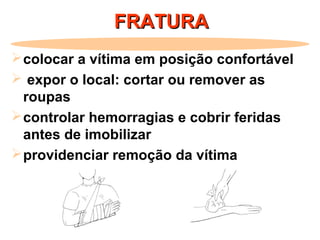 FRATURAFRATURA
colocar a vítima em posição confortável
 expor o local: cortar ou remover as
roupas
controlar hemorragias e cobrir feridas
antes de imobilizar
providenciar remoção da vítima
 