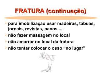 FRATURA (continuação)FRATURA (continuação)
para imobilização usar madeiras, tábuas,
jornais, revistas, panos.....
não fazer massagem no local
não amarrar no local da fratura
não tentar colocar o osso “no lugar”
 