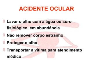 ACIDENTE OCULAR
 Lavar o olho com a água ou soro
fisiológico, em abundância
 Não remover corpo estranho
 Proteger o olho
 Transportar a vítima para atendimento
médico
 