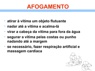 AFOGAMENTO
• atirar à vítima um objeto flutuante
• nadar até a vítima e acalma-lá
• virar a cabeça da vítima para fora da água
• segurar a vítima pelas costas ou punho
nadando até a margem
• se necessário, fazer respiração artificial e
massagem cardíaca
 