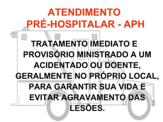 ATENDIMENTO
PRÉ-HOSPITALAR - APH
TRATAMENTO IMEDIATO E
PROVISÓRIO MINISTRADO A UM
ACIDENTADO OU DOENTE,
GERALMENTE NO PRÓPRIO LOCAL,
PARA GARANTIR SUA VIDA E
EVITAR AGRAVAMENTO DAS
LESÕES.
 