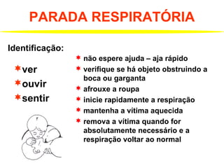 PARADA RESPIRATÓRIA
ver
ouvir
sentir
Identificação:
 não espere ajuda – aja rápido
 verifique se há objeto obstruindo a
boca ou garganta
 afrouxe a roupa
 inicie rapidamente a respiração
 mantenha a vítima aquecida
 remova a vítima quando for
absolutamente necessário e a
respiração voltar ao normal
 