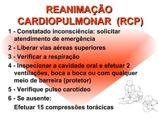 REANIMAÇÃOREANIMAÇÃO
CARDIOPULMONAR (RCP)CARDIOPULMONAR (RCP)
1 - Constatado inconsciência: solicitar
atendimento de emergência
2 - Liberar vias aéreas superiores
3 - Verificar a respiração
4 - Inspecionar a cavidade oral e efetuar 2
ventilações, boca a boca ou com qualquer
meio de barreira (protetor)
5 - Verifique pulso carotídeo
6 - Se ausente:
Efetuar 15 compressões torácicas
 
