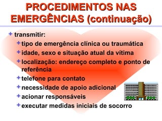 PROCEDIMENTOS NASPROCEDIMENTOS NAS
EMERGÊNCIAS (continuação)EMERGÊNCIAS (continuação)
 transmitir:
tipo de emergência clínica ou traumática
idade, sexo e situação atual da vítima
localização: endereço completo e ponto de
referência
telefone para contato
necessidade de apoio adicional
acionar responsáveis
executar medidas iniciais de socorro
 