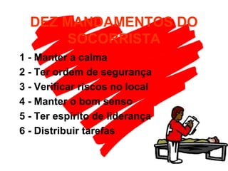 DEZ MANDAMENTOS DO
SOCORRISTA
1 - Manter a calma
2 - Ter ordem de segurança
3 - Verificar riscos no local
4 - Manter o bom senso
5 - Ter espírito de liderança
6 - Distribuir tarefas
 