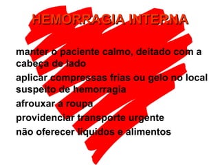 HEMORRAGIA INTERNAHEMORRAGIA INTERNA
manter o paciente calmo, deitado com a
cabeça de lado
aplicar compressas frias ou gelo no local
suspeito de hemorragia
afrouxar a roupa
providenciar transporte urgente
não oferecer líquidos e alimentos
 