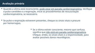  Quando a vítima está inconsciente, pode estar em parada cardiorrespiratória. Verifique
o pulso carotídeo e a respiração, inicie os procedimentos de ressuscitação
cardiorrespiratória, se necessário.
 Se pulso e respiração estiverem presentes, cheque os sinais vitais e procure
por hemorragias.
 Se a vítima estiver consciente, mesmo que confusa,
significa que não está em parada cardiorrespiratória.
Cheque, então, os sinais vitais e a responsividade, para
avaliar possíveis danos neurológicos.
Avaliação primária
 