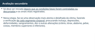  Só deve ser iniciada depois que as condições fatais forem controladas ou
descartadas e os sinais vitais registrados.
 Nessa etapa, faz-se uma observação mais atenta e detalhada da vítima, fazendo
a verificação de cada segmento corporal, procurando inchaço, depressões,
deformidades, sangramentos, dor e outras alterações (crânio, tórax, abdome, pelve,
costas, membros superiores e inferiores).
Avaliação secundária
 
