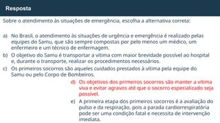 Sobre o atendimento às situações de emergência, escolha a alternativa correta:
a) No Brasil, o atendimento às situações de urgência e emergência é realizado pelas
equipes do Samu, que são sempre compostas por pelo menos um médico, um
enfermeiro e um técnico de enfermagem.
b) O objetivo do Samu é transportar a vítima com maior brevidade possível ao hospital
e, durante o transporte, realizar os procedimentos necessários.
c) Os primeiros socorros são aqueles cuidados prestados à vítima pela equipe do
Samu ou pelo Corpo de Bombeiros.
d) Os objetivos dos primeiros socorros são manter a vítima
viva e evitar agravos até que o socorro especializado seja
possível.
e) A primeira etapa dos primeiros socorros é a avaliação do
pulso e da respiração, pois a parada cardiorrespiratória
pode ser uma condição fatal e necessita de intervenção
imediata.
Resposta
 