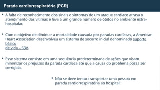  A falta de reconhecimento dos sinais e sintomas de um ataque cardíaco atrasa o
atendimento das vítimas e leva a um grande número de óbitos no ambiente extra-
hospitalar.
 Com o objetivo de diminuir a mortalidade causada por paradas cardíacas, a American
Heart Association desenvolveu um sistema de socorro inicial denominado suporte
básico
de vida – SBV.
 Esse sistema consiste em uma sequência predeterminada de ações que visam
minimizar os prejuízos da parada cardíaca até que a causa do problema possa ser
corrigida.
 Não se deve tentar transportar uma pessoa em
parada cardiorrespiratória ao hospital!
Parada cardiorrespiratória (PCR)
 