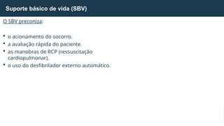 O SBV preconiza:
 o acionamento do socorro.
 a avaliação rápida do paciente.
 as manobras de RCP (ressuscitação
cardiopulmonar).
 o uso do desfibrilador externo automático.
Suporte básico de vida (SBV)
 