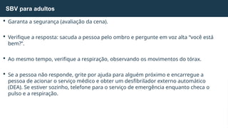  Garanta a segurança (avaliação da cena).
 Verifique a resposta: sacuda a pessoa pelo ombro e pergunte em voz alta “você está
bem?”.
 Ao mesmo tempo, verifique a respiração, observando os movimentos do tórax.
 Se a pessoa não responde, grite por ajuda para alguém próximo e encarregue a
pessoa de acionar o serviço médico e obter um desfibrilador externo automático
(DEA). Se estiver sozinho, telefone para o serviço de emergência enquanto checa o
pulso e a respiração.
SBV para adultos
 