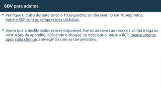  Verifique o pulso durante cinco a 10 segundos; se não senti-lo em 10 segundos,
inicie a RCP com as compressões torácicas.
 Assim que o desfibrilador estiver disponível, fixe os adesivos ao tórax da vítima e siga as
instruções do aparelho, aplicando o choque, se necessário. Inicie a RCP imediatamente
após cada choque, começando com as compressões.
SBV para adultos
 