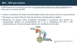 O SBV baseia-se na premissa de que as compressões torácicas de alta qualidade são a
chave para o sucesso da RCP:
 Utilize o “calcanhar” da mão na extremidade inferior do esterno, bem no meio do tórax;
 Posicione sua outra mão por cima da primeira, entrelaçando os dedos;
 Mantenha os braços retos (cotovelos esticados) e pressione para baixo; as
compressões devem ter profundidade de 5 cm e frequência de 100 a 120
compressões por minuto (as quais devem ser contadas em voz alta).
SBV – RCP para adultos
Fonte: Adaptado de: Gonzales et al.,
2013.
Movimento
ascendente
Movimento
descendente
5
c
m
 