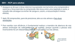 SBV – RCP para adultos
Fonte: Adaptado
de: Gonzales et al.,
2013.
 Assegure-se de que o tórax retorne à sua posição normal entre uma compressão e
outra (se a força exercida na compressão não cessa entre uma repetição e outra, o
coração não consegue se encher de sangue e, assim, a ressuscitação é menos
efetiva).
 Após 30 compressões, pare de pressionar, abra as vias aéreas e faça duas
ventilações.
 Para ventilar com eficiência, é fundamental realizar a manobra de abertura de vias
aéreas (inclinação da cabeça/elevação do queixo), porque quando a pessoa está
inconsciente há um relaxamento da língua que obstrui as vias aéreas.
A B
 
