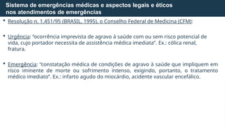  Resolução n. 1.451/95 (BRASIL, 1995), o Conselho Federal de Medicina (CFM):
 Urgência: “ocorrência imprevista de agravo à saúde com ou sem risco potencial de
vida, cujo portador necessita de assistência médica imediata”. Ex.: cólica renal,
fratura.
 Emergência: “constatação médica de condições de agravo à saúde que impliquem em
risco iminente de morte ou sofrimento intenso, exigindo, portanto, o tratamento
médico imediato”. Ex.: infarto agudo do miocárdio, acidente vascular encefálico.
Sistema de emergências médicas e aspectos legais e éticos
nos atendimentos de emergências
 