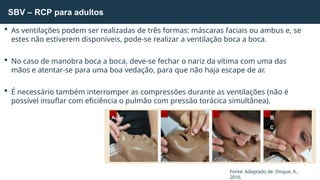 SBV – RCP para adultos
Fonte: Adaptado de: Disque, K.,
2016.
 As ventilações podem ser realizadas de três formas: máscaras faciais ou ambus e, se
estes não estiverem disponíveis, pode-se realizar a ventilação boca a boca.
 No caso de manobra boca a boca, deve-se fechar o nariz da vítima com uma das
mãos e atentar-se para uma boa vedação, para que não haja escape de ar.
 É necessário também interromper as compressões durante as ventilações (não é
possível insuflar com eficiência o pulmão com pressão torácica simultânea).
A B
C
D
 