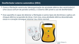  Como a fibrilação ventricular (desorganização da atividade elétrica dos ventrículos) é
uma causa comum de parada cardíaca, o sistema SBV prevê o uso de desfibrilador.
 Esse aparelho é capaz de detectar a fibrilação e outros tipos de disritmias e aplica um
choque elétrico na parede do tórax. Com isso, essa atividade elétrica desordenada
cessa e o coração consegue retomar seu ritmo normal.
Desfibrilador externo automático (DEA)
Fonte: Disque, K.,
2016.
 