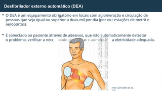  O DEA é um equipamento obrigatório em locais com aglomeração e circulação de
pessoas que seja igual ou superior a duas mil por dia (por ex.: estações de metrô e
aeroportos).
 É conectado ao paciente através de adesivos, que irão automaticamente detectar
o problema, verificar a necessidade do choque e administrar a eletricidade adequada.
Desfibrilador externo automático (DEA)
Fonte: Gonzales et al.,
 