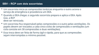  Um socorrista inicia as compressões torácicas enquanto o outro aciona o
serviço de emergência e providencia um DEA.
 Quando o DEA chegar, o segundo socorrista prepara e aplica o DEA. Após
isso, a RCP
deve ser reiniciada.
 Um socorrista fica responsável pelas compressões e o outro pelas ventilações. Os
papéis devem ser trocados a cada cinco ciclos de compressões e ventilações (um
ciclo consiste em 30 compressões e duas ventilações).
 Essa troca deve ser feita de forma ágil e rápida, para que as compressões
sejam interrompidas o mínimo possível.
SBV – RCP com dois socorristas
 