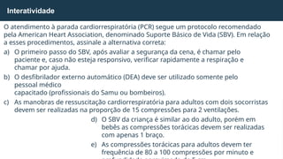 O atendimento à parada cardiorrespiratória (PCR) segue um protocolo recomendado
pela American Heart Association, denominado Suporte Básico de Vida (SBV). Em relação
a esses procedimentos, assinale a alternativa correta:
a) O primeiro passo do SBV, após avaliar a segurança da cena, é chamar pelo
paciente e, caso não esteja responsivo, verificar rapidamente a respiração e
chamar por ajuda.
b) O desfibrilador externo automático (DEA) deve ser utilizado somente pelo
pessoal médico
capacitado (profissionais do Samu ou bombeiros).
c) As manobras de ressuscitação cardiorrespiratória para adultos com dois socorristas
devem ser realizadas na proporção de 15 compressões para 2 ventilações.
d) O SBV da criança é similar ao do adulto, porém em
bebês as compressões torácicas devem ser realizadas
com apenas 1 braço.
e) As compressões torácicas para adultos devem ter
frequência de 80 a 100 compressões por minuto e
Interatividade
 